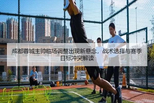成都蓉城主帅临场调整出现新悬念，战术选择与赛季目标冲突解读